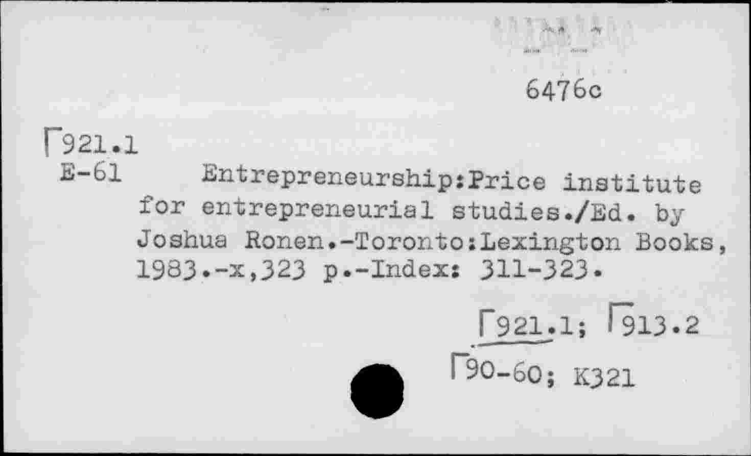 ﻿6476c
F921.1
B-61 -8n'trepreneurship:Price institute for entrepreneurial studies./Ed. by Joshua Ronen.-Toronto:Lexington Books, 1983.-x,323 p.-Index: 311-323.
[*921.1; 1113.2
r9O-6O; K321